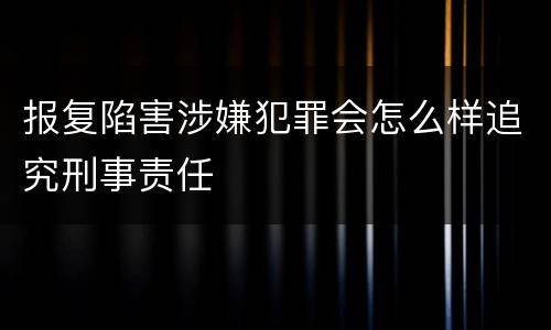 报复陷害涉嫌犯罪会怎么样追究刑事责任