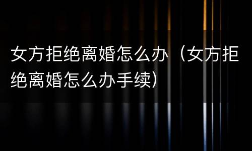 女方拒绝离婚怎么办（女方拒绝离婚怎么办手续）