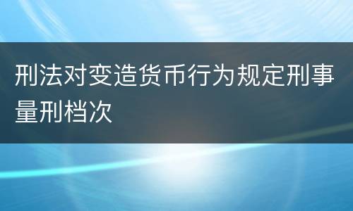 刑法对变造货币行为规定刑事量刑档次
