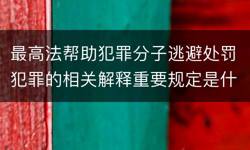 最高法帮助犯罪分子逃避处罚犯罪的相关解释重要规定是什么
