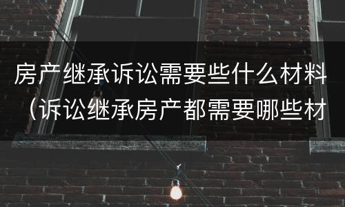 房产继承诉讼需要些什么材料（诉讼继承房产都需要哪些材料）
