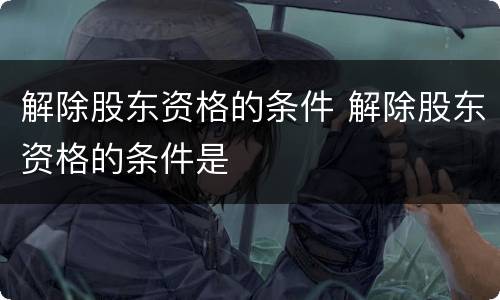 解除股东资格的条件 解除股东资格的条件是