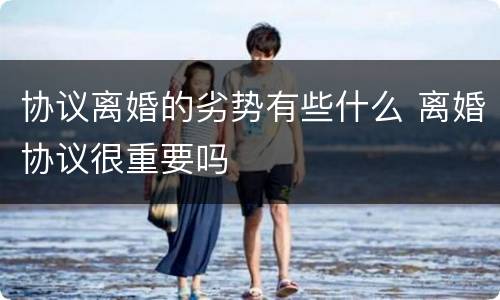 协议离婚的劣势有些什么 离婚协议很重要吗