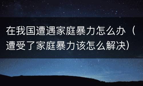 在我国遭遇家庭暴力怎么办（遭受了家庭暴力该怎么解决）