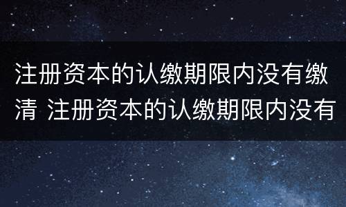 注册资本的认缴期限内没有缴清 注册资本的认缴期限内没有缴清会怎么样