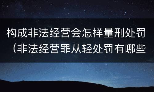 构成非法经营会怎样量刑处罚（非法经营罪从轻处罚有哪些）