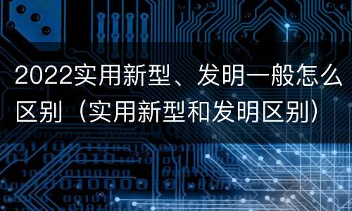 2022实用新型、发明一般怎么区别（实用新型和发明区别）
