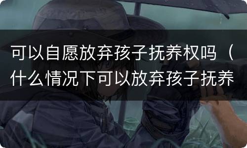 可以自愿放弃孩子抚养权吗（什么情况下可以放弃孩子抚养权）