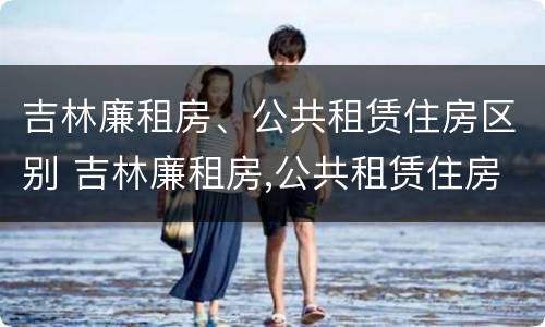 吉林廉租房、公共租赁住房区别 吉林廉租房,公共租赁住房区别在哪