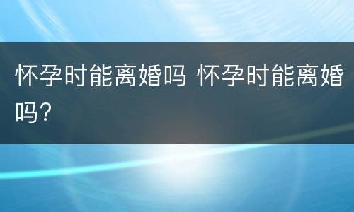 怀孕时能离婚吗 怀孕时能离婚吗?