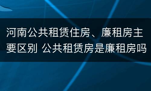 河南公共租赁住房、廉租房主要区别 公共租赁房是廉租房吗