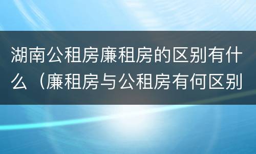 湖南公租房廉租房的区别有什么（廉租房与公租房有何区别）