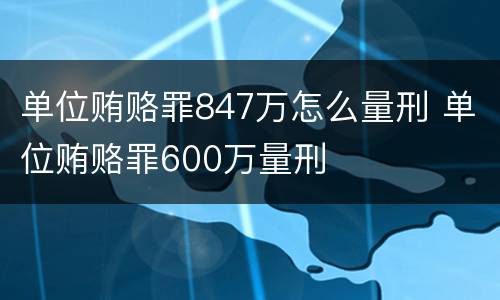 单位贿赂罪847万怎么量刑 单位贿赂罪600万量刑