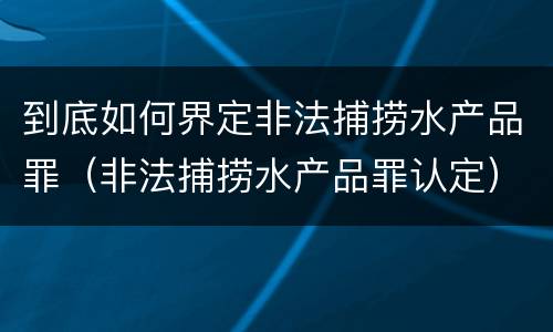 到底如何界定非法捕捞水产品罪（非法捕捞水产品罪认定）