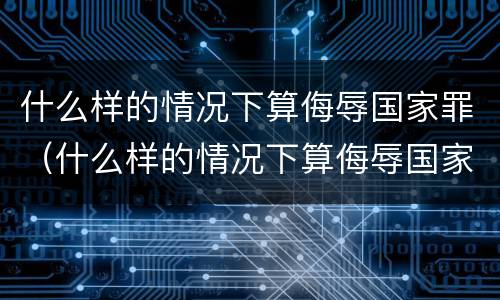 什么样的情况下算侮辱国家罪（什么样的情况下算侮辱国家罪呢）