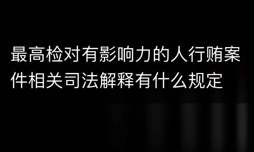 最高检对有影响力的人行贿案件相关司法解释有什么规定
