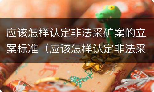 应该怎样认定非法采矿案的立案标准（应该怎样认定非法采矿案的立案标准呢）