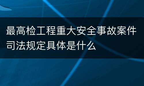 最高检工程重大安全事故案件司法规定具体是什么