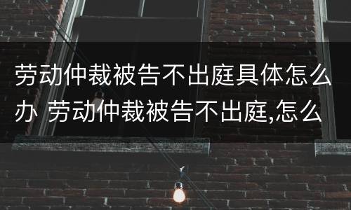 劳动仲裁被告不出庭具体怎么办 劳动仲裁被告不出庭,怎么办