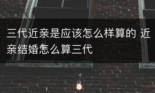 三代近亲是应该怎么样算的 近亲结婚怎么算三代