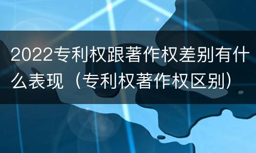 2022专利权跟著作权差别有什么表现（专利权著作权区别）