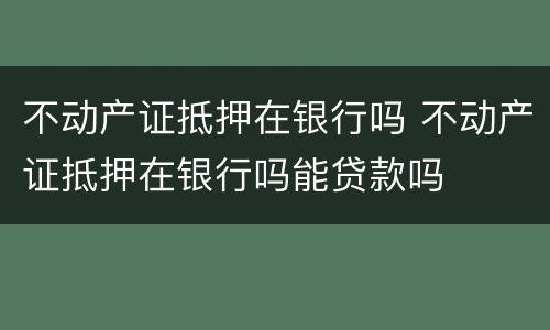 不动产证抵押在银行吗 不动产证抵押在银行吗能贷款吗