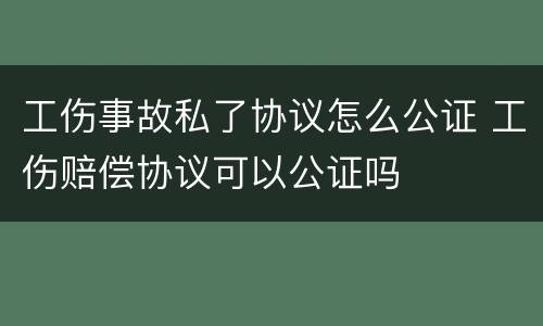 工伤事故私了协议怎么公证 工伤赔偿协议可以公证吗