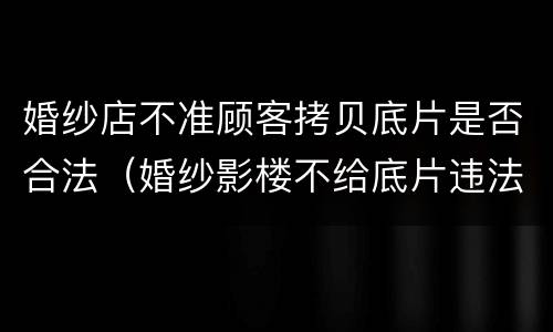 婚纱店不准顾客拷贝底片是否合法（婚纱影楼不给底片违法么）