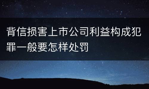 背信损害上市公司利益构成犯罪一般要怎样处罚