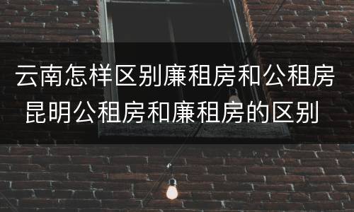 云南怎样区别廉租房和公租房 昆明公租房和廉租房的区别
