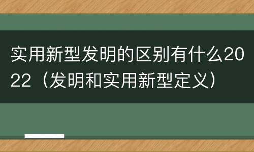 实用新型发明的区别有什么2022（发明和实用新型定义）