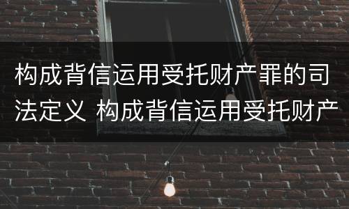 构成背信运用受托财产罪的司法定义 构成背信运用受托财产罪的司法定义是什么