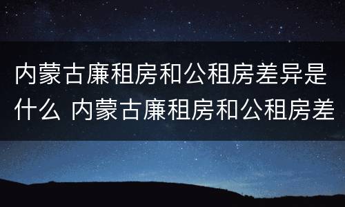 内蒙古廉租房和公租房差异是什么 内蒙古廉租房和公租房差异是什么样的