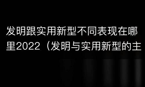 发明跟实用新型不同表现在哪里2022（发明与实用新型的主要区别）