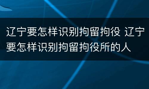 辽宁要怎样识别拘留拘役 辽宁要怎样识别拘留拘役所的人