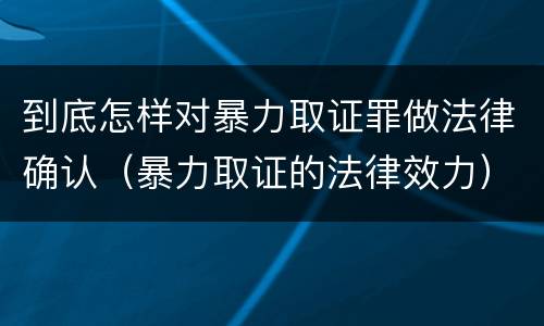 到底怎样对暴力取证罪做法律确认（暴力取证的法律效力）