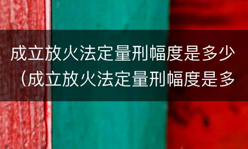 成立放火法定量刑幅度是多少（成立放火法定量刑幅度是多少）