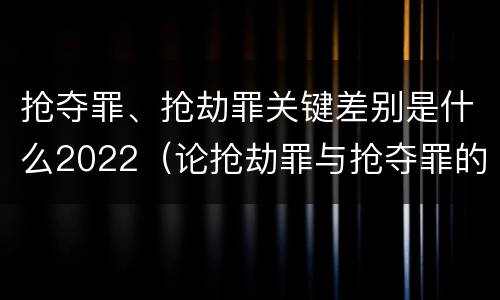 抢夺罪、抢劫罪关键差别是什么2022（论抢劫罪与抢夺罪的界限）