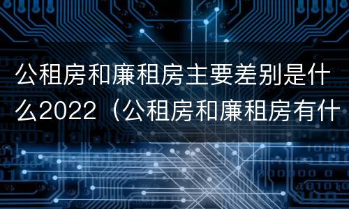 公租房和廉租房主要差别是什么2022（公租房和廉租房有什么不同?）