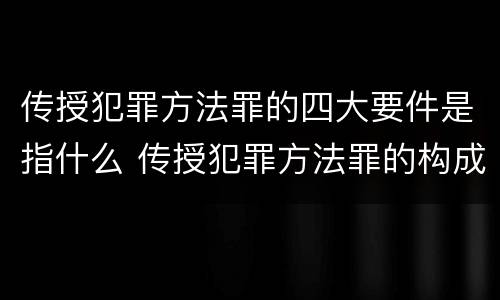 传授犯罪方法罪的四大要件是指什么 传授犯罪方法罪的构成要件
