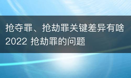 抢夺罪、抢劫罪关键差异有啥2022 抢劫罪的问题
