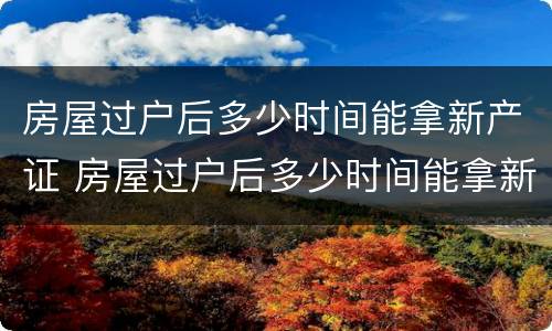 房屋过户后多少时间能拿新产证 房屋过户后多少时间能拿新产证啊