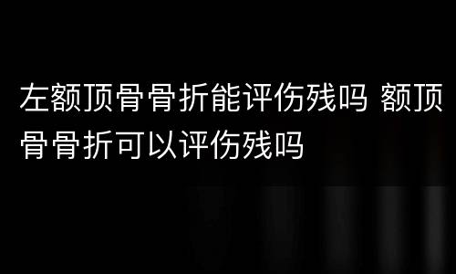 左额顶骨骨折能评伤残吗 额顶骨骨折可以评伤残吗