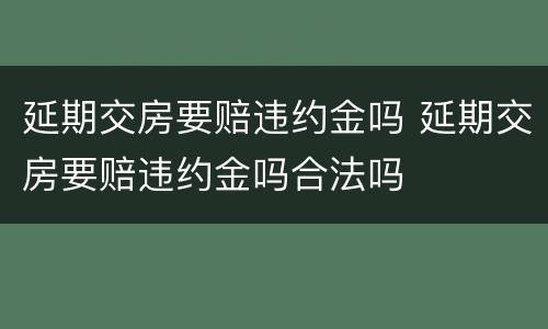 延期交房要赔违约金吗 延期交房要赔违约金吗合法吗