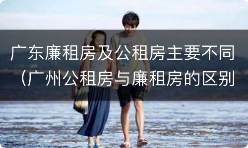 广东廉租房及公租房主要不同（广州公租房与廉租房的区别）