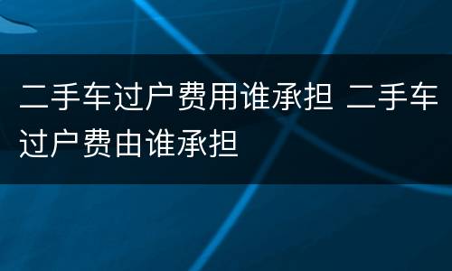 二手车过户费用谁承担 二手车过户费由谁承担