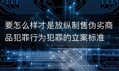 要怎么样才是放纵制售伪劣商品犯罪行为犯罪的立案标准