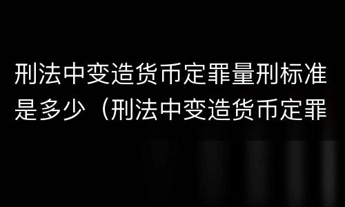刑法中变造货币定罪量刑标准是多少（刑法中变造货币定罪量刑标准是多少年）
