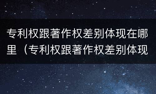 专利权跟著作权差别体现在哪里（专利权跟著作权差别体现在哪里了）