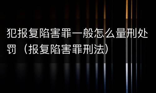 犯报复陷害罪一般怎么量刑处罚（报复陷害罪刑法）